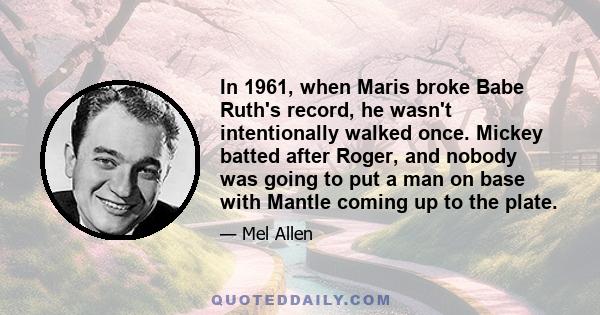 In 1961, when Maris broke Babe Ruth's record, he wasn't intentionally walked once. Mickey batted after Roger, and nobody was going to put a man on base with Mantle coming up to the plate.