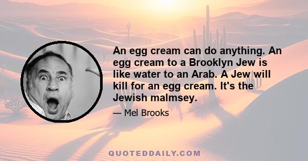 An egg cream can do anything. An egg cream to a Brooklyn Jew is like water to an Arab. A Jew will kill for an egg cream. It's the Jewish malmsey.