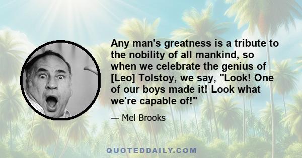 Any man's greatness is a tribute to the nobility of all mankind, so when we celebrate the genius of [Leo] Tolstoy, we say, Look! One of our boys made it! Look what we're capable of!