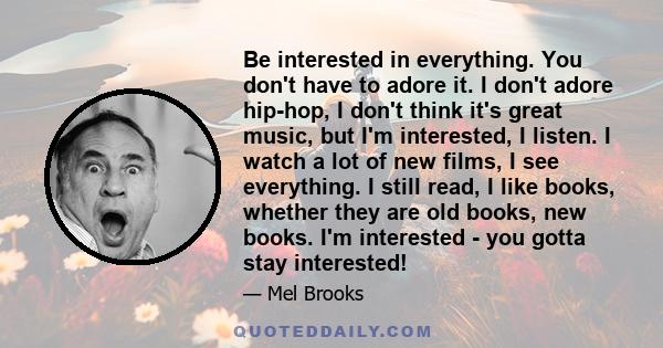 Be interested in everything. You don't have to adore it. I don't adore hip-hop, I don't think it's great music, but I'm interested, I listen. I watch a lot of new films, I see everything. I still read, I like books,