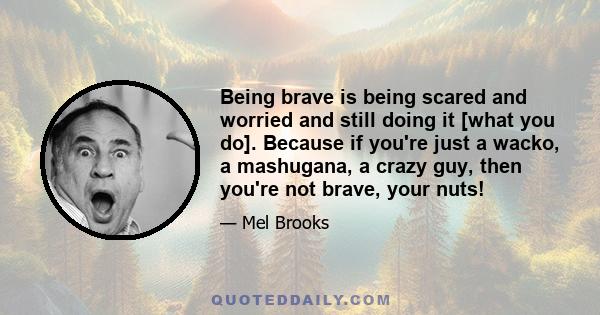 Being brave is being scared and worried and still doing it [what you do]. Because if you're just a wacko, a mashugana, a crazy guy, then you're not brave, your nuts!