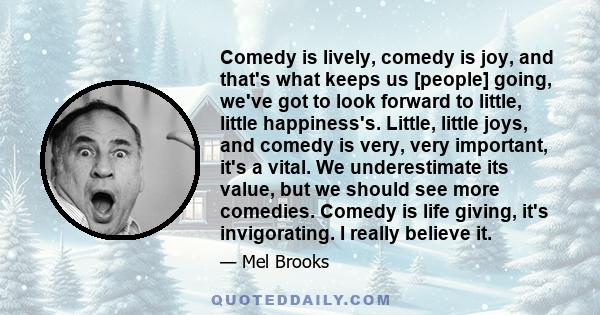 Comedy is lively, comedy is joy, and that's what keeps us [people] going, we've got to look forward to little, little happiness's. Little, little joys, and comedy is very, very important, it's a vital. We underestimate