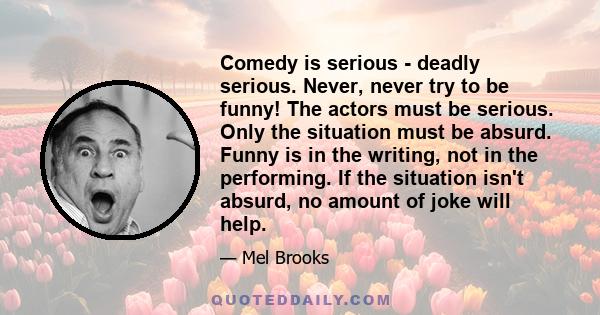 Comedy is serious - deadly serious. Never, never try to be funny! The actors must be serious. Only the situation must be absurd. Funny is in the writing, not in the performing. If the situation isn't absurd, no amount