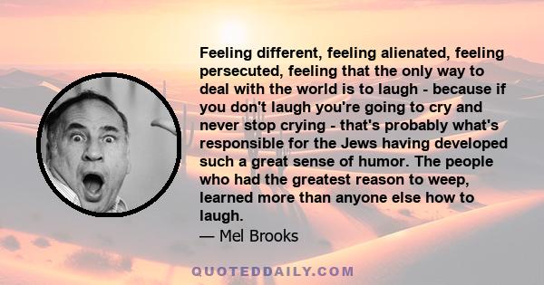 Feeling different, feeling alienated, feeling persecuted, feeling that the only way to deal with the world is to laugh - because if you don't laugh you're going to cry and never stop crying - that's probably what's