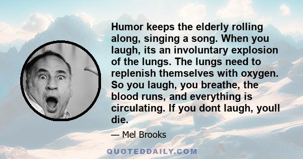 Humor keeps the elderly rolling along, singing a song. When you laugh, its an involuntary explosion of the lungs. The lungs need to replenish themselves with oxygen. So you laugh, you breathe, the blood runs, and