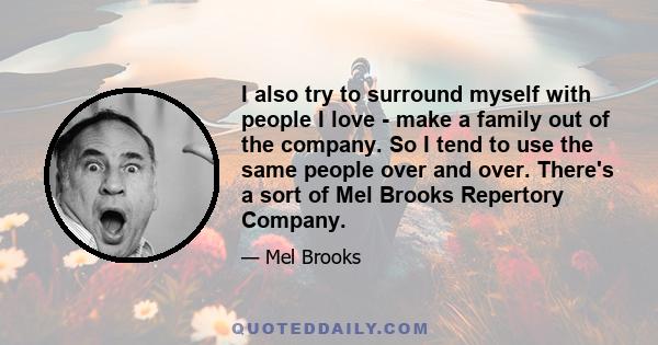 I also try to surround myself with people I love - make a family out of the company. So I tend to use the same people over and over. There's a sort of Mel Brooks Repertory Company.