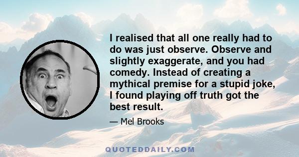 I realised that all one really had to do was just observe. Observe and slightly exaggerate, and you had comedy. Instead of creating a mythical premise for a stupid joke, I found playing off truth got the best result.