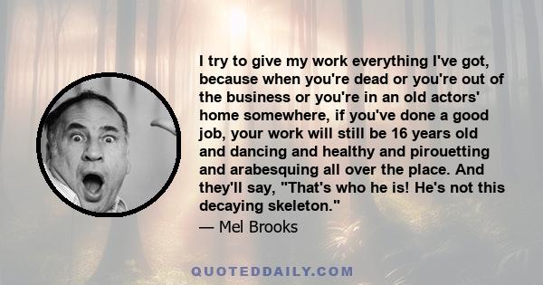 I try to give my work everything I've got, because when you're dead or you're out of the business or you're in an old actors' home somewhere, if you've done a good job, your work will still be 16 years old and dancing