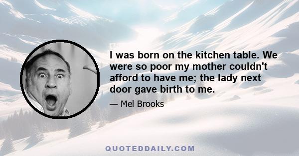 I was born on the kitchen table. We were so poor my mother couldn't afford to have me; the lady next door gave birth to me.