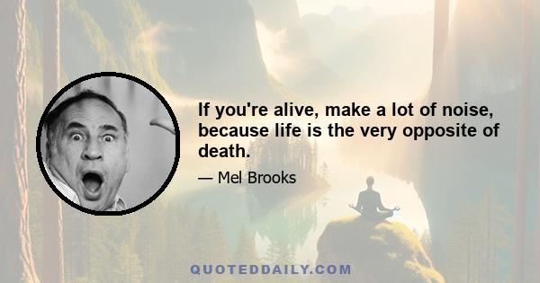 If you're alive, make a lot of noise, because life is the very opposite of death.