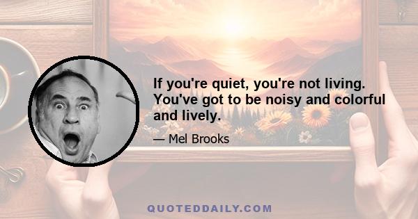 If you're quiet, you're not living. You've got to be noisy and colorful and lively.