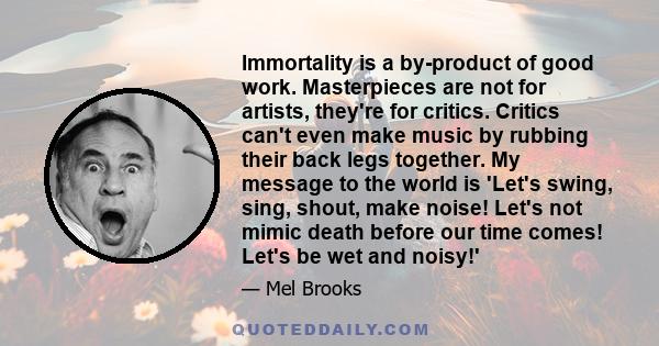 Immortality is a by-product of good work. Masterpieces are not for artists, they're for critics. Critics can't even make music by rubbing their back legs together. My message to the world is 'Let's swing, sing, shout,