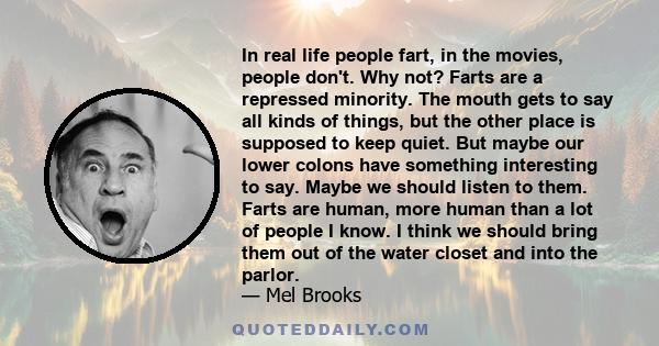 In real life people fart, in the movies, people don't. Why not? Farts are a repressed minority. The mouth gets to say all kinds of things, but the other place is supposed to keep quiet. But maybe our lower colons have