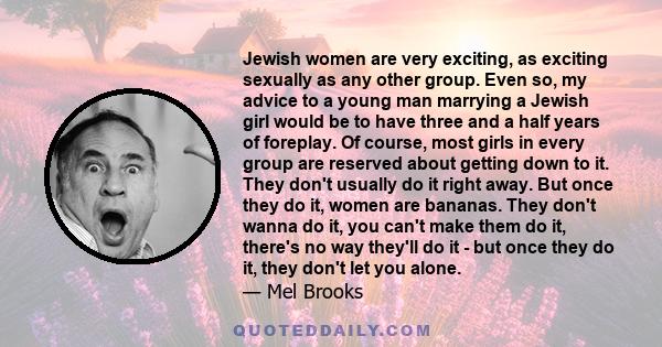 Jewish women are very exciting, as exciting sexually as any other group. Even so, my advice to a young man marrying a Jewish girl would be to have three and a half years of foreplay. Of course, most girls in every group 