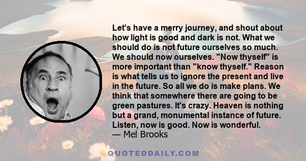 Let's have a merry journey, and shout about how light is good and dark is not. What we should do is not future ourselves so much. We should now ourselves. Now thyself is more important than know thyself. Reason is what