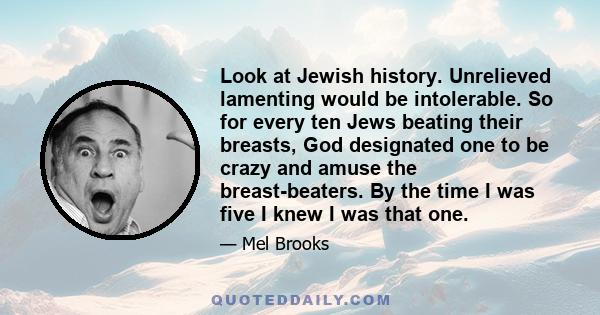 Look at Jewish history. Unrelieved lamenting would be intolerable. So for every ten Jews beating their breasts, God designated one to be crazy and amuse the breast-beaters. By the time I was five I knew I was that one.