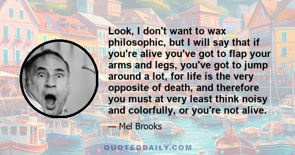 Look, I don't want to wax philosophic, but I will say that if you're alive you've got to flap your arms and legs, you've got to jump around a lot, for life is the very opposite of death, and therefore you must at very