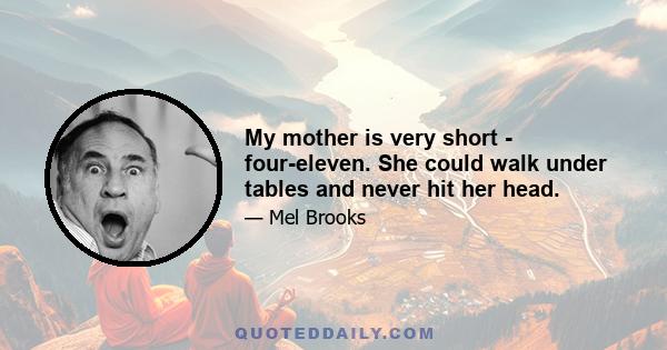 My mother is very short - four-eleven. She could walk under tables and never hit her head.