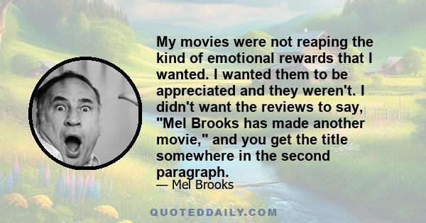 My movies were not reaping the kind of emotional rewards that I wanted. I wanted them to be appreciated and they weren't. I didn't want the reviews to say, Mel Brooks has made another movie, and you get the title