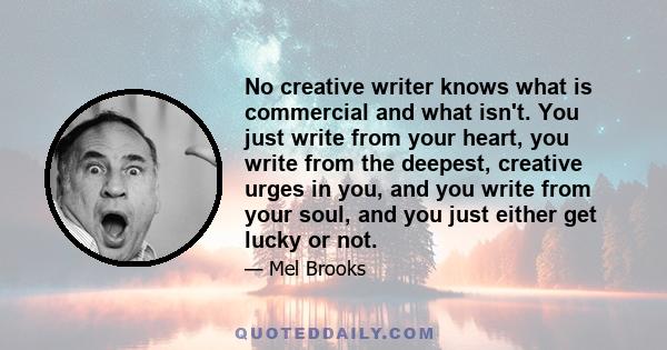 No creative writer knows what is commercial and what isn't. You just write from your heart, you write from the deepest, creative urges in you, and you write from your soul, and you just either get lucky or not.