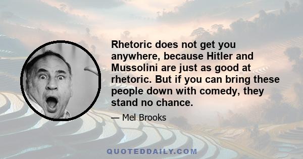 Rhetoric does not get you anywhere, because Hitler and Mussolini are just as good at rhetoric. But if you can bring these people down with comedy, they stand no chance.