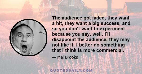 The audience got jaded, they want a hit, they want a big success, and so you don't want to experiment because you say, well, I'll disappoint the audience, they may not like it, I better do something that I think is more 