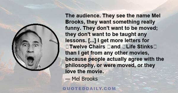 The audience. They see the name Mel Brooks, they want something really funny. They don't want to be moved; they don't want to be taught any lessons. [...] I get more letters for ﻿Twelve Chairs ﻿and ﻿Life Stinks﻿ than I