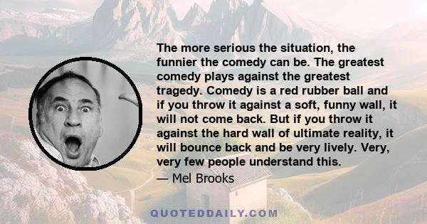 The more serious the situation, the funnier the comedy can be. The greatest comedy plays against the greatest tragedy. Comedy is a red rubber ball and if you throw it against a soft, funny wall, it will not come back.