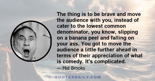 The thing is to be brave and move the audience with you, instead of cater to the lowest common denominator, you know, slipping on a banana peel and falling on your ass. You got to move the audience a little further