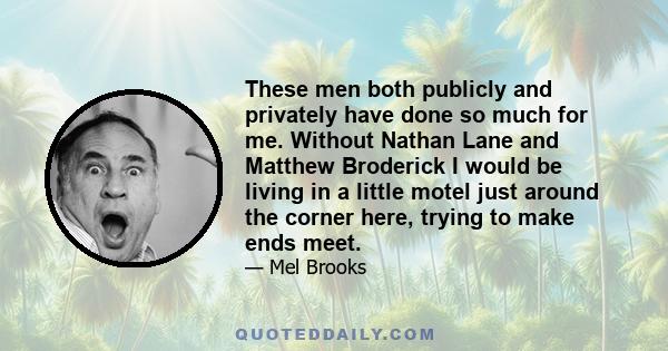 These men both publicly and privately have done so much for me. Without Nathan Lane and Matthew Broderick I would be living in a little motel just around the corner here, trying to make ends meet.