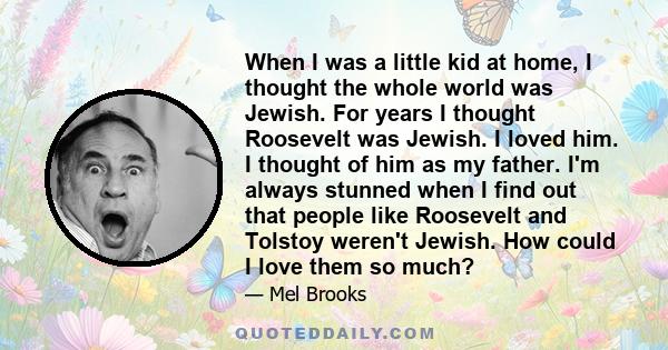 When I was a little kid at home, I thought the whole world was Jewish. For years I thought Roosevelt was Jewish. I loved him. I thought of him as my father. I'm always stunned when I find out that people like Roosevelt