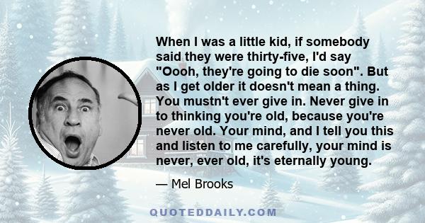 When I was a little kid, if somebody said they were thirty-five, I'd say Oooh, they're going to die soon. But as I get older it doesn't mean a thing. You mustn't ever give in. Never give in to thinking you're old,