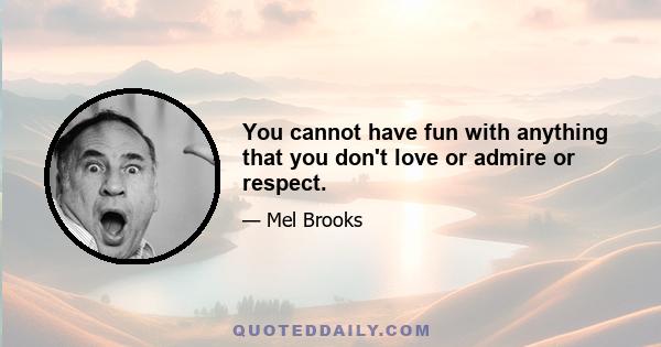 You cannot have fun with anything that you don't love or admire or respect.