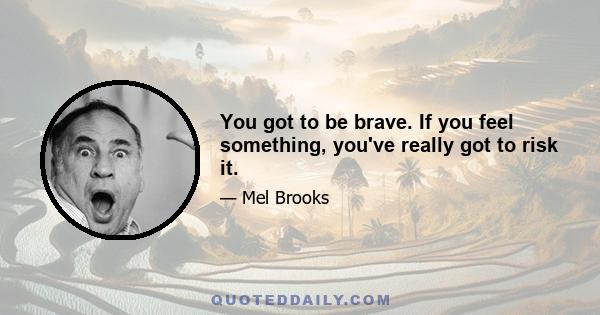 You got to be brave. If you feel something, you've really got to risk it.