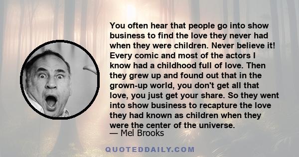 You often hear that people go into show business to find the love they never had when they were children. Never believe it! Every comic and most of the actors I know had a childhood full of love. Then they grew up and