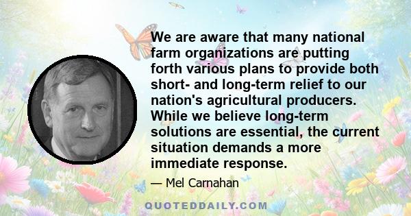 We are aware that many national farm organizations are putting forth various plans to provide both short- and long-term relief to our nation's agricultural producers. While we believe long-term solutions are essential,