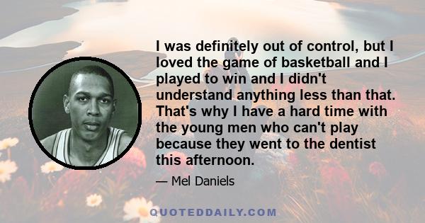 I was definitely out of control, but I loved the game of basketball and I played to win and I didn't understand anything less than that. That's why I have a hard time with the young men who can't play because they went