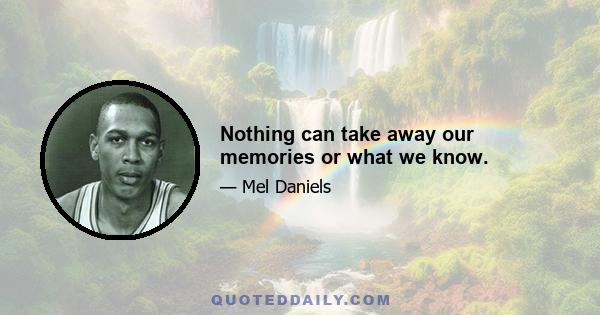 Nothing can take away our memories or what we know.