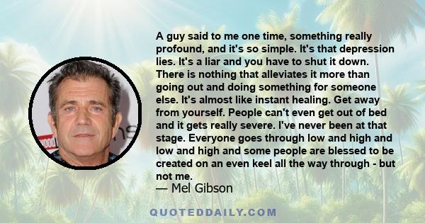 A guy said to me one time, something really profound, and it's so simple. It's that depression lies. It's a liar and you have to shut it down. There is nothing that alleviates it more than going out and doing something