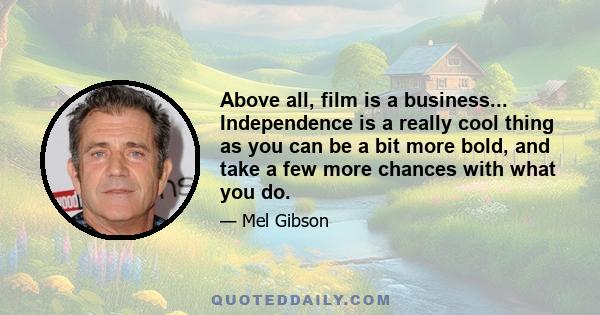 Above all, film is a business... Independence is a really cool thing as you can be a bit more bold, and take a few more chances with what you do.