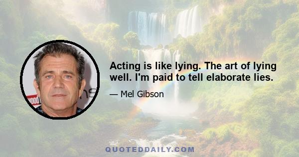 Acting is like lying. The art of lying well. I'm paid to tell elaborate lies.