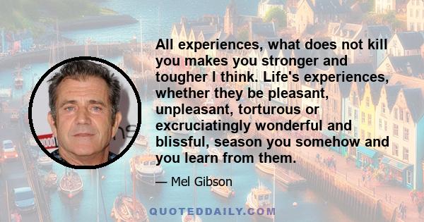 All experiences, what does not kill you makes you stronger and tougher I think. Life's experiences, whether they be pleasant, unpleasant, torturous or excruciatingly wonderful and blissful, season you somehow and you