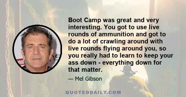 Boot Camp was great and very interesting. You got to use live rounds of ammunition and got to do a lot of crawling around with live rounds flying around you, so you really had to learn to keep your ass down - everything 