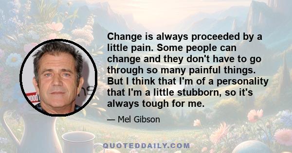 Change is always proceeded by a little pain. Some people can change and they don't have to go through so many painful things. But I think that I'm of a personality that I'm a little stubborn, so it's always tough for me.