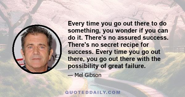 Every time you go out there to do something, you wonder if you can do it. There's no assured success. There's no secret recipe for success. Every time you go out there, you go out there with the possibility of great