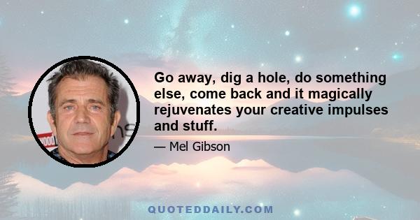 Go away, dig a hole, do something else, come back and it magically rejuvenates your creative impulses and stuff.