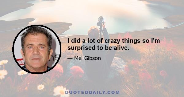 I did a lot of crazy things so I'm surprised to be alive.