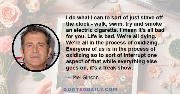 I do what I can to sort of just stave off the clock - walk, swim, try and smoke an electric cigarette. I mean it's all bad for you. Life is bad. We're all dying. We're all in the process of oxidizing. Everyone of us is