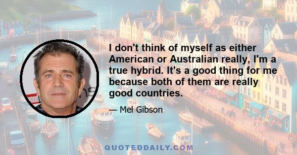 I don't think of myself as either American or Australian really, I'm a true hybrid. It's a good thing for me because both of them are really good countries.