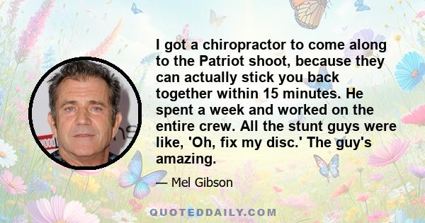 I got a chiropractor to come along to the Patriot shoot, because they can actually stick you back together within 15 minutes. He spent a week and worked on the entire crew. All the stunt guys were like, 'Oh, fix my